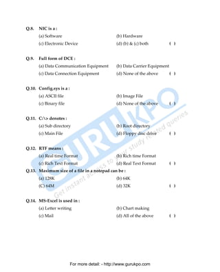 Q.8.   NIC is a :
       (a) Software                              (b) Hardware
       (c) Electronic Device                     (d) (b) & (c) both           ( )


Q.9.   Full form of DCE :
       (a) Data Communication Equipment          (b) Data Carrier Equipment
       (c) Data Connection Equipment             (d) None of the above        ( )


Q.10. Config.sys is a :
       (a) ASCII file                            (b) Image File
       (c) Binary file                           (d) None of the above        ( )


Q.11. C:> denotes :
       (a) Sub directory                         (b) Root directory
       (c) Main File                             (d) Floppy disc drive        ( )


Q.12. RTF means :
       (a) Real time Format                      (b) Rich time Format
       (c) Rich Text Format                      (d) Real Text Format         ( )
Q.13. Maximum size of a file in a notepad can be :
       (a) 128K                                  (b) 64K
       (C) 64M                                   (d) 32K                      ( )


Q.14. MS-Excel is used in :
       (a) Letter writing                        (b) Chart making
       (c) Mail                                  (d) All of the above         ( )




                          For more detail: - http://www.gurukpo.com

       PDF Created with deskPDF PDF Writer - Trial :: http://www.docudesk.com
 