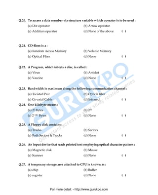 Q.20. To access a data member via structure variable which operator is to be used :
      (a) Dot operator                           (b) Arrow operator
      (c) Addition operator                      (d) None of the above   ( )



Q.21. CD-Rom is a :
      (a) Random Access Memory                   (b) Volatile Memory
      (c) Optical Fiber                          (d) None                ( )


Q.22. A Program, which infects a disc, is called :
      (a) Virus                                  (b) Antidot
      (c) Vaccine                                (d) None                ( )


Q.23. Bandwidth is maximum along the following communication channel :
      (a) Twisted Pair                           (b) Opticla fiber
      (c) Co-axial Cable                         (d) Infrared            ( )
Q.24. One kilobyte means :
      (a) 22 Bytes                               (b) 210
      (c) 2 100 Bytes                            (d) None                ( )

Q.25. A Floppy disk contains :
      (a) Tracks                                 (b) Sectors
      (c) Both Sectors & Tracks                  (d) None                ( )

Q.26. An input device that reads printed text employing optical character pattern :
      (a) Magnetic disk                          (b) Mouse
      (c) Scanner                                (d) None                ( )

Q.27. A temporary storage area attached to CPU is known as :
      (a) chip                                   (b) Buffer
      (c) register                               (d) None                ( )



                          For more detail: - http://www.gurukpo.com

      PDF Created with deskPDF PDF Writer - Trial :: http://www.docudesk.com
 