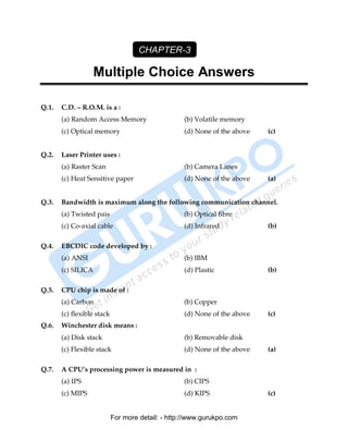 CHAPTER-3

                    Multiple Choice Answers

Q.1.   C.D. – R.O.M. is a :
       (a) Random Access Memory                    (b) Volatile memory
       (c) Optical memory                          (d) None of the above   (c)


Q.2.   Laser Printer uses :
       (a) Raster Scan                             (b) Camera Lanes
       (c) Heat Sensitive paper                    (d) None of the above   (a)


Q.3.   Bandwidth is maximum along the following communication channel.
       (a) Twisted pais                            (b) Optical fibre
       (c) Co-axial cable                          (d) Infrared            (b)

Q.4.   EBCDIC code developed by :
       (a) ANSI                                    (b) IBM
       (c) SILICA                                  (d) Plastic             (b)

Q.5.   CPU chip is made of :
       (a) Carbon                                  (b) Copper
       (c) flexible stack                          (d) None of the above   (c)
Q.6.   Winchester disk means :
       (a) Disk stack                              (b) Removable disk
       (c) Flexible stack                          (d) None of the above   (a)

Q.7.   A CPU’s processing power is measured in :
       (a) IPS                                     (b) CIPS
       (c) MIPS                                    (d) KIPS                (c)


                            For more detail: - http://www.gurukpo.com

       PDF Created with deskPDF PDF Writer - Trial :: http://www.docudesk.com
 