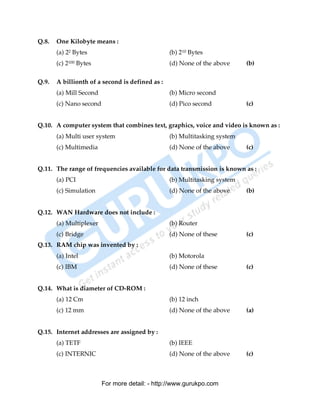Q.8.   One Kilobyte means :
       (a) 22 Bytes                              (b) 210 Bytes
       (c) 2100 Bytes                            (d) None of the above     (b)

Q.9.   A billionth of a second is defined as :
       (a) Mill Second                           (b) Micro second
       (c) Nano second                           (d) Pico second           (c)


Q.10. A computer system that combines text, graphics, voice and video is known as :
       (a) Multi user system                     (b) Multitasking system
       (c) Multimedia                            (d) None of the above     (c)


Q.11. The range of frequencies available for data transmission is known as :
       (a) PCI                                   (b) Multitasking system
       (c) Simulation                            (d) None of the above     (b)


Q.12. WAN Hardware does not include :
       (a) Multiplexer                           (b) Router
       (c) Bridge                                (d) None of these         (c)
Q.13. RAM chip was invented by :
       (a) Intel                                 (b) Motorola
       (c) IBM                                   (d) None of these         (c)


Q.14. What is diameter of CD-ROM :
       (a) 12 Cm                                 (b) 12 inch
       (c) 12 mm                                 (d) None of the above     (a)


Q.15. Internet addresses are assigned by :
       (a) TETF                                  (b) IEEE
       (c) INTERNIC                              (d) None of the above     (c)



                         For more detail: - http://www.gurukpo.com

       PDF Created with deskPDF PDF Writer - Trial :: http://www.docudesk.com
 