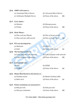 Q.16. AMD’s full name is :
      (a) Automated Micro Device                 (b) Advanced Micro Device
      (c) Arithmetic Multiple Device             (d) None of the above        (b)


Q.17. Cyrix makes :
      (a) Monitor                                (b) Microprocessor
      (c) Printer                                (d) None of the above        (b)


Q.18. Hertz Means :
      (a) One cycle per Minute                   (b) One cycle per second
      (c) One cycle per milli second             (d) One cycle per hour       (b)


Q.19. PCI was developed by :
      (a) Motorola                               (b) ASCII
      (c) Intel                                  (d) None of the above        (c)
Q.20. The function of NIC is :
      (a) Link computer with memory              (b) Link computer with network
      (c) Link computer with printer             (d) None of the above        (b)


Q.21. Laser printer uses :
      (a) PDL                                    (b) HTML
      (c) COBOL                                  (d) None of the above        (a)


Q.22. Master Boat Record is also known as :
      (a) Partition sector                       (b) Master Partition table
      (c) Both a & b                             (d) None of the above        (c)


Q.23. Printer resolutions are measured in :
      (a) Bits per inch                          (b) Dots per inch.
      (c) Dots per centimeter                    (d) None of the above        (b)



                          For more detail: - http://www.gurukpo.com

      PDF Created with deskPDF PDF Writer - Trial :: http://www.docudesk.com
 