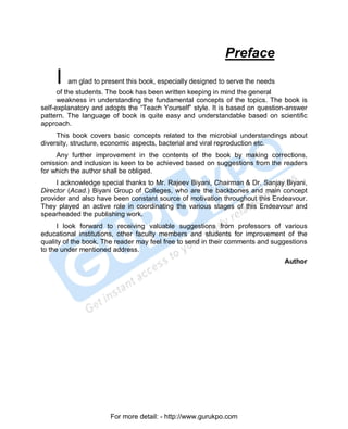 Preface
     I   am glad to present this book, especially designed to serve the needs
      of the students. The book has been written keeping in mind the general
      weakness in understanding the fundamental concepts of the topics. The book is
self-explanatory and adopts the “Teach Yourself” style. It is based on question-answer
pattern. The language of book is quite easy and understandable based on scientific
approach.
     This book covers basic concepts related to the microbial understandings about
diversity, structure, economic aspects, bacterial and viral reproduction etc.
     Any further improvement in the contents of the book by making corrections,
omission and inclusion is keen to be achieved based on suggestions from the readers
for which the author shall be obliged.
     I acknowledge special thanks to Mr. Rajeev Biyani, Chairman & Dr. Sanjay Biyani,
Director (Acad.) Biyani Group of Colleges, who are the backbones and main concept
provider and also have been constant source of motivation throughout this Endeavour.
They played an active role in coordinating the various stages of this Endeavour and
spearheaded the publishing work.
      I look forward to receiving valuable suggestions from professors of various
educational institutions, other faculty members and students for improvement of the
quality of the book. The reader may feel free to send in their comments and suggestions
to the under mentioned address.
                                                                                Author




                       For more detail: - http://www.gurukpo.com

      PDF Created with deskPDF PDF Writer - Trial :: http://www.docudesk.com
 