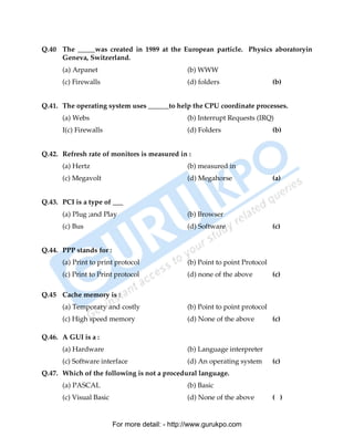 Q.40 The _____was created in 1989 at the European particle. Physics aboratoryin
     Geneva, Switzerland.
      (a) Arpanet                               (b) WWW
      (c) Firewalls                             (d) folders                   (b)


Q.41. The operating system uses ______to help the CPU coordinate processes.
      (a) Webs                                  (b) Interrupt Requests (IRQ)
      I(c) Firewalls                            (d) Folders                   (b)


Q.42. Refresh rate of monitors is measured in :
      (a) Hertz                                 (b) measured in
      (c) Megavolt                              (d) Megahorse                 (a)


Q.43. PCI is a type of ___
      (a) Plug ;and Play                        (b) Browser
      (c) Bus                                   (d) Software                  (c)


Q.44. PPP stands for :
      (a) Print to print protocol               (b) Point to point Protocol
      (c) Print to Print protocol               (d) none of the above         (c)

Q.45 Cache memory is :
      (a) Temporary and costly                  (b) Point to point protocol
      (c) High speed memory                     (d) None of the above         (c)

Q.46. A GUI is a :
      (a) Hardware                              (b) Language interpreter
      (c) Software interface                    (d) An operating system       (c)
Q.47. Which of the following is not a procedural language.
      (a) PASCAL                                (b) Basic
      (c) Visual Basic                          (d) None of the above         ( )


                         For more detail: - http://www.gurukpo.com

      PDF Created with deskPDF PDF Writer - Trial :: http://www.docudesk.com
 