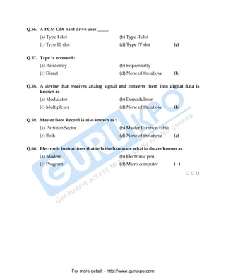Q.56. A PCM CIA hard drive uses _____
      (a) Type I slot                            (b) Type II slot
      (c) Type III slot                          (d) Type IV slot             (c)

Q.57. Tape is accessed :
      (a) Randomly                               (b) Sequentially
      (c) Direct                                 (d) None of the above        (b)

Q.58. A devise that receives analog signal and converts them into digital data is
      known as :
      (a) Modulator                              (b) Demodulator
      (c) Multiplexer                            (d) None of the above        (b)

Q.59. Master Boot Record is also known as :
      (a) Partition Sector                       (b) Master Partition table
      (c) Both                                   (d) None of the above        (c)

Q.60. Electronic instructions that tells the hardware what to do are known as :
      (a) Modem                                  (b) Electronic pen
      (c) Program                                (d) Micro computer           ( )

                                                                                    □□□




                          For more detail: - http://www.gurukpo.com

      PDF Created with deskPDF PDF Writer - Trial :: http://www.docudesk.com
 