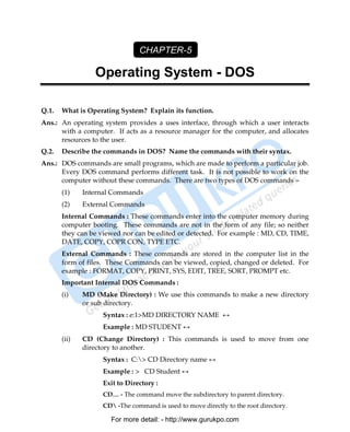 CHAPTER-5

                 Operating System - DOS

Q.1.   What is Operating System? Explain its function.
Ans.: An operating system provides a uses interface, through which a user interacts
      with a computer. If acts as a resource manager for the computer, and allocates
      resources to the user.
Q.2.   Describe the commands in DOS? Name the commands with their syntax.
Ans.: DOS commands are small programs, which are made to perform a particular job.
      Every DOS command performs different task. It is not possible to work on the
      computer without these commands. There are two types of DOS commands –
       (1)    Internal Commands
       (2)    External Commands
       Internal Commands : These commands enter into the computer memory during
       computer booting. These commands are not in the form of any file; so neither
       they can be viewed nor can be edited or detected. For example : MD, CD, TIME,
       DATE, COPY, COPR CON, TYPE ETC.
       External Commands : These commands are stored in the computer list in the
       form of files. These Commands can be viewed, copied, changed or deleted. For
       example : FORMAT, COPY, PRINT, SYS, EDIT, TREE, SORT, PROMPT etc.
       Important Internal DOS Commands :
       (i)    MD (Make Directory) : We use this commands to make a new directory
              or sub directory.
                    Syntax : e:1>MD DIRECTORY NAME ↔
                    Example : MD STUDENT ↔
       (ii)   CD (Change Directory) : This commands is used to move from one
              directory to another.
                    Syntax : C:> CD Directory name ↔
                    Example : > CD Student ↔
                    Exit to Directory :
                    CD… - The command move the subdirectory to parent directory.
                    CD -The command is used to move directly to the root directory.

                      For more detail: - http://www.gurukpo.com

       PDF Created with deskPDF PDF Writer - Trial :: http://www.docudesk.com
 