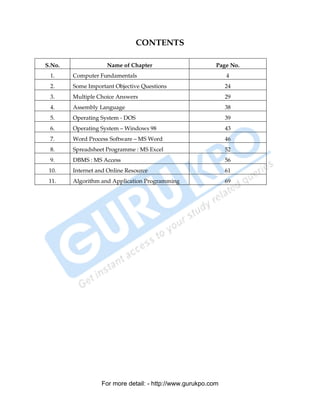 CONTENTS

S.No.                   Name of Chapter                       Page No.
 1.         Computer Fundamentals                                 4
 2.         Some Important Objective Questions                    24
 3.         Multiple Choice Answers                               29
 4.         Assembly Language                                     38
 5.         Operating System - DOS                                39
 6.         Operating System – Windows 98                         43
 7.         Word Process Software – MS Word                       46
 8.         Spreadsheet Programme : MS Excel                      52
 9.         DBMS : MS Access                                      56
 10.        Internet and Online Resource                          61
 11.        Algorithm and Application Programming                 69




                      For more detail: - http://www.gurukpo.com

       PDF Created with deskPDF PDF Writer - Trial :: http://www.docudesk.com
 