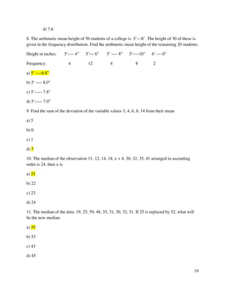 19 
d) 7.6 
8. The arithmetic mean height of 50 students of a college is 5’---8’. The height of 30 of these is 
given in the frequency distribution. Find the arithmetic mean height of the remaining 20 students. 
Height in inches: 5’---- 4” 5’--- 6” 5’ ---- 8” 5’----10” 6’ --- 0” 
Frequency: 4 12 4 8 2 
a) 5’ ----8.8” 
b) 5’ ---- 8.0” 
c) 5’----- 7.8” 
d) 5’----- 7.0” 
9. Find the sum of the deviation of the variable values 3, 4, 6, 8, 14 from their mean 
a) 5 
b) 0 
c) 1 
d) 7 
10. The median of the observation 11, 12, 14, 18, x + 4, 30, 32, 35, 41 arranged in ascending 
order is 24, then x is 
a) 21 
b) 22 
c) 23 
d) 24 
11. The median of the data: 19, 25, 59, 48, 35, 31, 30, 32, 51. If 25 is replaced by 52, what will 
be the new median. 
a) 35 
b) 53 
c) 43 
d) 45 
 