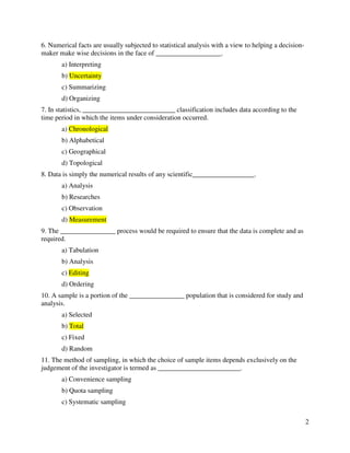 2 
6. Numerical facts are usually subjected to statistical analysis with a view to helping a decision-maker 
make wise decisions in the face of ___________________. 
a) Interpreting 
b) Uncertainty 
c) Summarizing 
d) Organizing 
7. In statistics, ___________________________ classification includes data according to the 
time period in which the items under consideration occurred. 
a) Chronological 
b) Alphabetical 
c) Geographical 
d) Topological 
8. Data is simply the numerical results of any scientific__________________. 
a) Analysis 
b) Researches 
c) Observation 
d) Measurement 
9. The ________________ process would be required to ensure that the data is complete and as 
required. 
a) Tabulation 
b) Analysis 
c) Editing 
d) Ordering 
10. A sample is a portion of the ________________ population that is considered for study and 
analysis. 
a) Selected 
b) Total 
c) Fixed 
d) Random 
11. The method of sampling, in which the choice of sample items depends exclusively on the 
judgement of the investigator is termed as ________________________. 
a) Convenience sampling 
b) Quota sampling 
c) Systematic sampling 
 