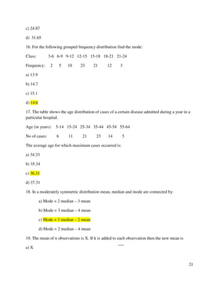 21 
c) 24.87 
d) 31.65 
16. For the following grouped frequency distribution find the mode: 
Class: 3-6 6-9 9-12 12-15 15-18 18-21 21-24 
Frequency: 2 5 10 23 21 12 3 
a) 13.9 
b) 14.7 
c) 15.1 
d) 14.6 
17. The table shows the age distribution of cases of a certain disease admitted during a year in a 
particular hospital. 
Age (in years): 5-14 15-24 25-34 35-44 45-54 55-64 
No of cases: 6 11 21 23 14 5 
The average age for which maximum cases occurred is: 
a) 34.33 
b) 35.34 
c) 36.31 
d) 37.31 
18. In a moderately symmetric distribution mean, median and mode are connected by: 
a) Mode = 2 median – 3 mean 
b) Mode = 3 median – 4 mean 
c) Mode = 3 median – 2 mean 
d) Mode = 2 median – 4 mean 
19. The mean of n observations is X. If k is added to each observation then the new mean is 
a) X 
 