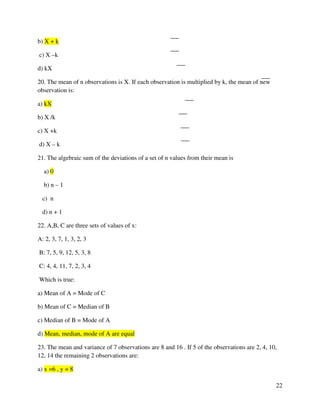 22 
b) X + k 
c) X –k 
d) kX 
20. The mean of n observations is X. If each observation is multiplied by k, the mean of new 
observation is: 
a) kX 
b) X /k 
c) X +k 
d) X – k 
21. The algebraic sum of the deviations of a set of n values from their mean is 
a) 0 
b) n – 1 
c) n 
d) n + 1 
22. A,B, C are three sets of values of x: 
A: 2, 3, 7, 1, 3, 2, 3 
B: 7, 5, 9, 12, 5, 3, 8 
C: 4, 4, 11, 7, 2, 3, 4 
Which is true: 
a) Mean of A = Mode of C 
b) Mean of C = Median of B 
c) Median of B = Mode of A 
d) Mean, median, mode of A are equal 
23. The mean and variance of 7 observations are 8 and 16 . If 5 of the observations are 2, 4, 10, 
12, 14 the remaining 2 observations are: 
a) x =6 , y = 8 
 