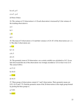 23 
b) x=5, y=7 
c) x=7 , y=3 
d) None of these 
24. The variance of 15 observations is 4. If each observation is increased by 9, the variance of 
the resulting observation is: 
a) 2 
b) 3 
c) 4 
d) 5 
25. The mean of 5 observations is 4.4 and their variance is 8.24. If 3 of the observations are 1, 2, 
6. The other 2 observations are: 
a) 9, 4 
b) 7, 8 
c) 6, 5 
d) 4, 8 
26. The geometric mean of 10 observation s on a certain variable was calculated as 16.2. It was 
later discovered that one of the observations was wrongly recorded as 12.9; in fact it was 21.9. 
The correct G.M is: 
a) 17.12 
b) 18.43 
c) 17.08 
d) 18.15 
27. Three groups of observations contain 8, 7 and 5 observations. Their geometric means are 
8.52, 10.12 and 7.75. Find the geometric mean of the 20 observations in the single group formed 
by pooling the three groups is: 
a) 7.831 
b) 8.837 
 