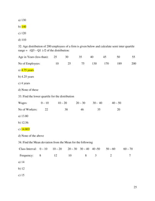 25 
a) 130 
b) 140 
c) 120 
d) 110 
32. Age distribution of 200 employees of a firm is given below and calculate semi inter quartile 
range = (Q3 – Q1 ) /2 of the distribution: 
Age in Years (less than): 25 30 35 40 45 50 55 
No of Employees: 10 25 75 130 170 189 200 
a) 4.75 years 
b) 4.25 years 
c) 4 years 
d) None of these 
33. Find the lower quartile for the distribution 
Wages: 0 – 10 10 – 20 20 – 30 30 - 40 40 – 50 
No of Workers: 22 38 46 35 20 
a) 13.80 
b) 12.56 
c) 14.803 
d) None of the above 
34. Find the Mean deviation from the Mean for the following 
Class Interval: 0 – 10 10 – 20 20 – 30 30 – 40 40 -50 50 – 60 60 – 70 
Frequency: 8 12 10 8 3 2 7 
a) 14 
b) 12 
c) 15 
 