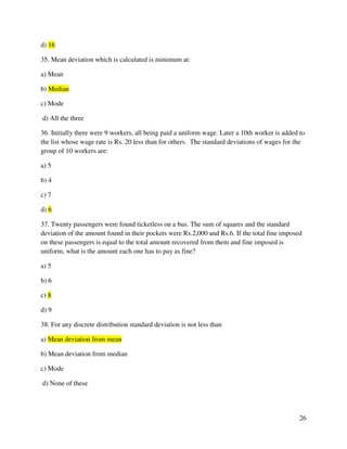 26 
d) 16 
35. Mean deviation which is calculated is minimum at: 
a) Mean 
b) Median 
c) Mode 
d) All the three 
36. Initially there were 9 workers, all being paid a uniform wage. Later a 10th worker is added to 
the list whose wage rate is Rs. 20 less than for others. The standard deviations of wages for the 
group of 10 workers are: 
a) 5 
b) 4 
c) 7 
d) 6 
37. Twenty passengers were found ticketless on a bus. The sum of squares and the standard 
deviation of the amount found in their pockets were Rs.2,000 and Rs.6. If the total fine imposed 
on these passengers is equal to the total amount recovered from them and fine imposed is 
uniform, what is the amount each one has to pay as fine? 
a) 5 
b) 6 
c) 8 
d) 9 
38. For any discrete distribution standard deviation is not less than 
a) Mean deviation from mean 
b) Mean deviation from median 
c) Mode 
d) None of these 
 