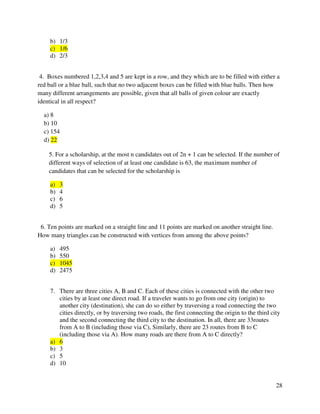 28 
b) 1/3 
c) 1/6 
d) 2/3 
4. Boxes numbered 1,2,3,4 and 5 are kept in a row, and they which are to be filled with either a 
red ball or a blue ball, such that no two adjacent boxes can be filled with blue balls. Then how 
many different arrangements are possible, given that all balls of given colour are exactly 
identical in all respect? 
a) 8 
b) 10 
c) 154 
d) 22 
5. For a scholarship, at the most n candidates out of 2n + 1 can be selected. If the number of 
different ways of selection of at least one candidate is 63, the maximum number of 
candidates that can be selected for the scholarship is 
a) 3 
b) 4 
c) 6 
d) 5 
6. Ten points are marked on a straight line and 11 points are marked on another straight line. 
How many triangles can be constructed with vertices from among the above points? 
a) 495 
b) 550 
c) 1045 
d) 2475 
7. There are three cities A, B and C. Each of these cities is connected with the other two 
cities by at least one direct road. If a traveler wants to go from one city (origin) to 
another city (destination), she can do so either by traversing a road connecting the two 
cities directly, or by traversing two roads, the first connecting the origin to the third city 
and the second connecting the third city to the destination. In all, there are 33routes 
from A to B (including those via C), Similarly, there are 23 routes from B to C 
(including those via A). How many roads are there from A to C directly? 
a) 6 
b) 3 
c) 5 
d) 10 
 