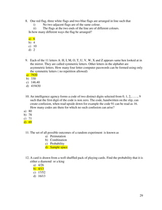 29 
8. One red flag, three white flags and two blue flags are arranged in line such that 
i) No two adjacent flags are of the same colour. 
ii) The flags at the two ends of the line are of different colours. 
In how many different ways the flag be arranged? 
a) 6 
b) 4 
c) 10 
d) 2 
9. Each of the 11 letters A. H, I, M, O, T, U, V, W, X and Z appears same hen looked at in 
the mirror. They are called symmetric letters. Other letters in the alphabet are 
asymmetric letters. How many four letter computer passwords can be formed using only 
the symmetric letters ( no repetition allowed) 
a) 7920 
b) 330 
c) 146.40 
d) 419430 
10. An intelligence agency forms a code of two distinct digits selected from 0, 1, 2,……, 9 
such that the first digit of the code is non zero. The code, handwritten on the slip, can 
create confusion, when read upside down for example the code 91 can be read as 16. 
How many codes are there for which no such confusion can arise? 
a) 80 
b) 78 
c) 71 
d) 69 
11. The set of all possible outcomes of a random experiment is known as 
a) Permutation 
b) Combination 
c) Probability 
d) Sample space 
12. A card is drawn from a well shuffled pack of playing cards. Find the probability that it is 
either a diamond or a king 
a) 4/26 
b) 4/13 
c) 17/52 
d) 16/13 
 