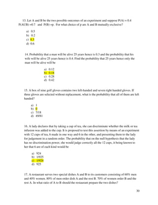 30 
13. Let A and B be the two possible outcomes of an experiment and suppose P(A) = 0.4 
P(AUB) =0.7 and P(B) =p. For what choice of p are A and B mutually exclusive? 
a) 0.5 
b) 0.2 
c) 0.3 
d) 0.6 
14. Probability that a man will be alive 25 years hence is 0.3 and the probability that his 
wife will be alive 25 years hence is 0.4. Find the probability that 25 years hence only the 
man will be alive will be 
a) 0.12 
b) 0.18 
c) 0.28 
d) 0.42 
15. A box of nine golf gloves contains two left-handed and seven right handed gloves. If 
three gloves are selected without replacement, what is the probability that all of them are left 
handed? 
a) 1 
b) 0 
c) 7/18 
d) 49/81 
16. A lady declares that by taking a cup of tea, she can discriminate whether the milk or tea 
infusion was added to the cup. It is proposed to test this assertion by means of an experiment 
with 12 cups of tea, 6 made in one way and 6 in the other, and presenting them to the lady 
for judgement in a random order. The probability that on the null hypothesis that the lady 
has no discrimination power, she would judge correctly all the 12 cups, it being known to 
her that 6 are of each kind would be 
a) 924 
b) 1/925 
c) 1/924 
d) 925 
17. A restaurant serves two special dishes A and B to its customers consisting of 60% men 
and 40% women. 80% of men order dish A and the rest B. 70% of women order B and the 
rest A. In what ratio of A to B should the restaurant prepare the two dishes? 
 
