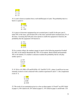 31 
a) 3:2 
b) 2:3 
c) 1:2 
d) 2:1 
18. A card is drawn at random from a well shuffled pack of cards. The probability that it is 
heart or a queen is 
a) 4/13 
b) 11/52 
c) ½ 
d) 1/52 
19. A piece of electronic equipment has two essential parts A and B. In the past, part A 
failed 30% of the times, part B failed 20% of the times and both failed simultaneously 5% of 
the times. Assuming that both parts must operate to enable the equipment to function, the 
probability that the equipment will function is 
a) 0.1 
b) 0.52 
c) 0.55 
d) 0.15 
20. In a certain college, the students engage in sports in the following proportion Football 
(F): 60% of all students Basketball (B): 50% of all students. Both football and basketball: 
30% of all students. If a student is selected at random the probability that he will play 
neither sports is 
a) 0.8 
b) 0.10 
c) 0.7 
d) 0.20 
21. If P(A) =1/4, P(B) =2/5 and P(AUB) =1/2 find P(Ac U Bc ), where A and B are two non 
mutually exclusive events connected with a random experiment E and Ac is the complement 
event of A. 
a) 0.85 
b) 0.58 
c) 0.80 
d) 0.50 
22. The result of an examination given to a class on three papers A, B and C are 40% failed 
in paper A, 30% failed in B, 25% failed in paper C, 15% failed in paper A and B both. 12% 
 