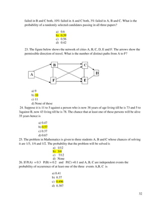 32 
failed in B and C both, 10% failed in A and C both, 3% failed in A, B and C. What is the 
probability of a randomly selected candidates passing in all three papers? 
a) 0.6 
b) 0.39 
c) 0.56 
d) 0.42 
23. The figure below shows the network of cities A, B, C, D, E and F. The arrows show the 
permissible direction of travel. What is the number of distinct paths from A to F? 
a) 9 
b) 10 
c) 11 
d) None of these 
24. Suppose it is 11 to 5 against a person who is now 38 years of age living till he is 73 and 5 to 
3against B, now 43 living till he is 78. The chance that at least one of these persons will be alive 
35 years hence is 
a) 0.47 
b) 0.57 
c) 0.37 
d) 0.67 
25. The problem in Mathematics is given to three students A, B and C whose chances of solving 
it are 1/3, 1/4 and 1/2. The probability that the problem will be solved is 
a) 1/12 
b) 3/4 
c) 7/12 
d) None 
26. If P(A) = 0.3 P(B) = 0.2 and P(C) =0.1 and A, B, C are independent events the 
probability of occurrence of at least one of the three events A,B, C is 
a) 0.41 
b) 0.37 
c) 0.496 
d) 0.387 
 
