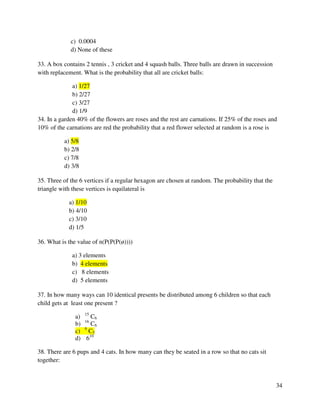 34 
c) 0.0004 
d) None of these 
33. A box contains 2 tennis , 3 cricket and 4 squash balls. Three balls are drawn in succession 
with replacement. What is the probability that all are cricket balls: 
a) 1/27 
b) 2/27 
c) 3/27 
d) 1/9 
34. In a garden 40% of the flowers are roses and the rest are carnations. If 25% of the roses and 
10% of the carnations are red the probability that a red flower selected at random is a rose is 
a) 5/8 
b) 2/8 
c) 7/8 
d) 3/8 
35. Three of the 6 vertices if a regular hexagon are chosen at random. The probability that the 
triangle with these vertices is equilateral is 
a) 1/10 
b) 4/10 
c) 3/10 
d) 1/5 
36. What is the value of n(P(P(P(ø)))) 
a) 3 elements 
b) 4 elements 
c) 8 elements 
d) 5 elements 
37. In how many ways can 10 identical presents be distributed among 6 children so that each 
child gets at least one present ? 
a) 15 C6 
b) 16 C6 
c) 9 C5 
d) 610 
38. There are 6 pups and 4 cats. In how many can they be seated in a row so that no cats sit 
together: 
 