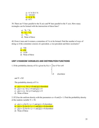 35 
a) 6 ! 6 X 6 ! 6 
b) 10!/4!6! 
c) 6! X 7P4 
d) 6!7! 
39. There are V lines parallel to the X axis and W lines parallel to the Y axis. How many 
rectangles can be formed with the intersection of these lines? 
a) vP2 .w P2 
b) vC2 . w C2 
c) vwC2 
d) None of these 
40. From 4 men and 4 women a committee of 5 is to be formed. Find the number of ways of 
doing so if the committee consists of a president, a vice president and three secretaries? 
a) 720 
b) 450 
c) 1120 
d) None of these 
UNIT 5 RANDOM VARIABLES AND DISTRIBUTION FUNCTIONS 
1. If the probability density of X is given by f(x) = 2xe-x² for x0 
0 elsewhere 
and Y = X2 
The probability density of Y is 
a) g(y) = e-y for y  0 and g(y) elsewhere 
b) g(y) = ey for y  0 and g(y) = 0 
c) g(y) = e-y for y 0 and g(y)  0 
d) None of these 
2. If X has the uniform density with the parameters  = 0 and  = 1. Find the probability density 
of the random variable Y = X 
a) g(y) = y for 0  y  1 and g(y) = 0 elsewhere 
b) g(y) = 2y for 0  y  1 and g(y) = 0 elsewhere 
c) g(y) = 2y for 0  y  1 and g(y) = 0 elsewhere 
d) None of these 
 