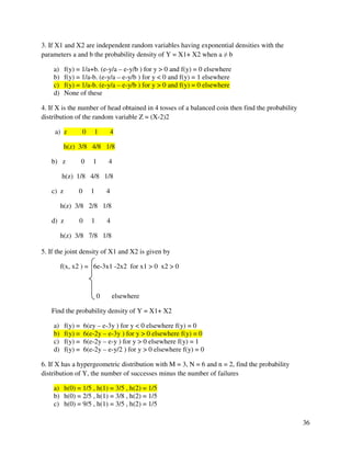 36 
3. If X1 and X2 are independent random variables having exponential densities with the 
parameters a and b the probability density of Y = X1+ X2 when a  b 
a) f(y) = 1/a+b. (e-y/a – e-y/b ) for y  0 and f(y) = 0 elsewhere 
b) f(y) = 1/a-b. (e-y/a – e-y/b ) for y  0 and f(y) = 1 elsewhere 
c) f(y) = 1/a-b. (e-y/a – e-y/b ) for y  0 and f(y) = 0 elsewhere 
d) None of these 
4. If X is the number of head obtained in 4 tosses of a balanced coin then find the probability 
distribution of the random variable Z = (X-2)2 
a) z 0 1 4 
h(z) 3/8 4/8 1/8 
b) z 0 1 4 
h(z) 1/8 4/8 1/8 
c) z 0 1 4 
h(z) 3/8 2/8 1/8 
d) z 0 1 4 
h(z) 3/8 7/8 1/8 
5. If the joint density of X1 and X2 is given by 
f(x, x2 ) = 6e-3x1 -2x2 for x1  0 x2  0 
0 elsewhere 
Find the probability density of Y = X1+ X2 
a) f(y) = 6(ey – e-3y ) for y  0 elsewhere f(y) = 0 
b) f(y) = 6(e-2y – e-3y ) for y  0 elsewhere f(y) = 0 
c) f(y) = 6(e-2y – e-y ) for y  0 elsewhere f(y) = 1 
d) f(y) = 6(e-2y – e-y/2 ) for y  0 elsewhere f(y) = 0 
6. If X has a hypergeometric distribution with M = 3, N = 6 and n = 2, find the probability 
distribution of Y, the number of successes minus the number of failures 
a) h(0) = 1/5 , h(1) = 3/5 , h(2) = 1/5 
b) h(0) = 2/5 , h(1) = 3/8 , h(2) = 1/5 
c) h(0) = 9/5 , h(1) = 3/5 , h(2) = 1/5 
 