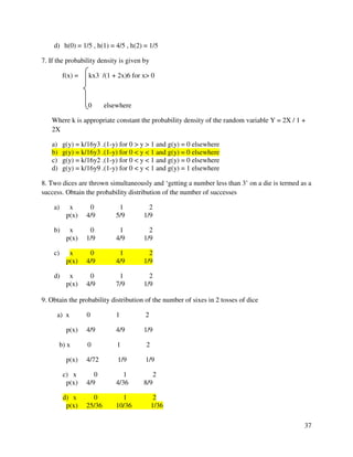 37 
d) h(0) = 1/5 , h(1) = 4/5 , h(2) = 1/5 
7. If the probability density is given by 
f(x) = kx3 /(1 + 2x)6 for x 0 
0 elsewhere 
Where k is appropriate constant the probability density of the random variable Y = 2X / 1 + 
2X 
a) g(y) = k/16y3 .(1-y) for 0  y  1 and g(y) = 0 elsewhere 
b) g(y) = k/16y3 .(1-y) for 0  y  1 and g(y) = 0 elsewhere 
c) g(y) = k/16y2 .(1-y) for 0  y  1 and g(y) = 0 elsewhere 
d) g(y) = k/16y9 .(1-y) for 0  y  1 and g(y) = 1 elsewhere 
8. Two dices are thrown simultaneously and ‘getting a number less than 3’ on a die is termed as a 
success. Obtain the probability distribution of the number of successes 
a) x 0 1 2 
p(x) 4/9 5/9 1/9 
b) x 0 1 2 
p(x) 1/9 4/9 1/9 
c) x 0 1 2 
p(x) 4/9 4/9 1/9 
d) x 0 1 2 
p(x) 4/9 7/9 1/9 
9. Obtain the probability distribution of the number of sixes in 2 tosses of dice 
a) x 0 1 2 
p(x) 4/9 4/9 1/9 
b) x 0 1 2 
p(x) 4/72 1/9 1/9 
c) x 0 1 2 
p(x) 4/9 4/36 8/9 
d) x 0 1 2 
p(x) 25/36 10/36 1/36 
 