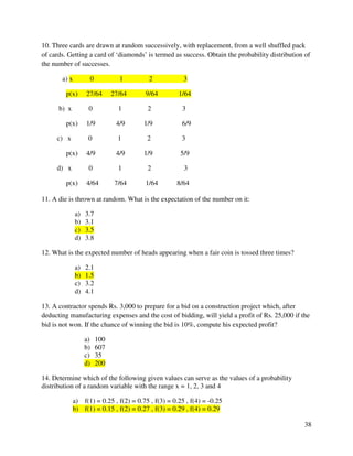 10. Three cards are drawn at random successively, with replacement, from a well shuffled pack 
of cards. Getting a card of ‘diamonds’ is termed as success. Obtain the probability distribution of 
the number of successes. 
38 
a) x 0 1 2 3 
p(x) 27/64 27/64 9/64 1/64 
b) x 0 1 2 3 
p(x) 1/9 4/9 1/9 6/9 
c) x 0 1 2 3 
p(x) 4/9 4/9 1/9 5/9 
d) x 0 1 2 3 
p(x) 4/64 7/64 1/64 8/64 
11. A die is thrown at random. What is the expectation of the number on it: 
a) 3.7 
b) 3.1 
c) 3.5 
d) 3.8 
12. What is the expected number of heads appearing when a fair coin is tossed three times? 
a) 2.1 
b) 1.5 
c) 3.2 
d) 4.1 
13. A contractor spends Rs. 3,000 to prepare for a bid on a construction project which, after 
deducting manufacturing expenses and the cost of bidding, will yield a profit of Rs. 25,000 if the 
bid is not won. If the chance of winning the bid is 10%, compute his expected profit? 
a) 100 
b) 607 
c) 35 
d) 200 
14. Determine which of the following given values can serve as the values of a probability 
distribution of a random variable with the range x = 1, 2, 3 and 4 
a) f(1) = 0.25 , f(2) = 0.75 , f(3) = 0.25 , f(4) = -0.25 
b) f(1) = 0.15 , f(2) = 0.27 , f(3) = 0.29 , f(4) = 0.29 
 