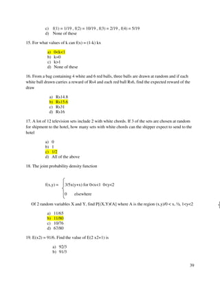 39 
c) f(1) = 1/19 , f(2) = 10/19 , f(3) = 2/19 , f(4) = 5/19 
d) None of these 
15. For what values of k can f(x) = (1-k) kx 
a) 0k1 
b) k=0 
c) k1 
d) None of these 
16. From a bag containing 4 white and 6 red balls, three balls are drawn at random and if each 
white ball drawn carries a reward of Rs4 and each red ball Rs6, find the expected reward of the 
draw 
a) Rs14.8 
b) Rs15.6 
c) Rs31 
d) Rs16 
17. A lot of 12 television sets include 2 with white chords. If 3 of the sets are chosen at random 
for shipment to the hotel, how many sets with white chords can the shipper expect to send to the 
hotel 
a) 0 
b) 1 
c) 1/2 
d) All of the above 
18. The joint probability density function 
f(x,y) = 3/5x(y+x) for 0x1 0y2 
0 elsewhere 
Of 2 random variables X and Y, find P[(X,Y)€A] where A is the region (x,y)/0  x, ½, 1y2 
a) 11/65 
b) 11/80 
c) 10/76 
d) 67/80 
19. E(x2) = 91/6. Find the value of E(2 x2+1) is 
a) 92/3 
b) 91/3 
 