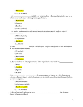 4 
c) Qualitative 
d) All of the above 
18. A _____________________ variable is a variable whose values can theoretically take on an 
infinite number of values within a given range of values. 
a) Continuous 
b) Discrete 
c) Random 
d) Both (a) and (b) 
19. A perfect random number table would be one in which every digit has been entered 
_______________. 
a) Chronologically 
b) Sequentially 
c) Randomly 
d) Arbitrarily 
20. The _________________ random variables yield categorical responses so that the responses 
fit into one category or another. 
a) Quantitative 
b) Discrete 
c) Continuous 
d) Qualitative 
21. For a sample to be truly representative of the population, it must truly be________________. 
a) Fixed 
b) Random 
c) Specific 
d) Casual 
22. A ______________ ______________ is a phenomenon of interest in which the observed 
outcomes of an activity are entirely by chance, are absolutely unpredictable and may differ from 
response to response. 
a) Discrete variable 
b) Continuous variable 
c) Random variable 
d) All of the above 
23. By definition of randomness, each ________________ ______________ has the same 
chance of being considered. 
 