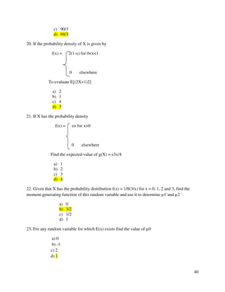 40 
c) 90/3 
d) 94/3 
20. If the probability density of X is given by 
f(x) = 2(1-x) for 0x1 
0 elsewhere 
To evaluate E[(2X+1)2] 
a) 2 
b) 1 
c) 4 
d) 3 
21. If X has the probability density 
f(x) = ex for x0 
0 elsewhere 
Find the expected value of g(X) = e3x/4 
a) 1 
b) 2 
c) 3 
d) 4 
22. Given that X has the probability distribution f(x) = 1/8(3/x) for x = 0, 1, 2 and 3, find the 
moment-generating function of this random variable and use it to determine μ1`and μ2 ` 
a) 0 
b) 3/2 
c) 1/2 
d) 1 
23. For any random variable for which E(x) exists find the value of μ0 
a) 0 
b) -1 
c) 2 
d) 1 
 