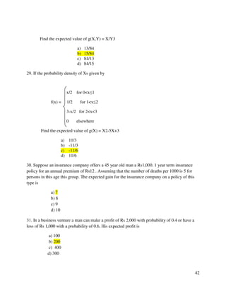 42 
Find the expected value of g(X,Y) = X/Y3 
a) 13/84 
b) 15/84 
c) 84/13 
d) 84/15 
29. If the probability density of Xs given by 
x/2 for 0x1 
f(x) = 1/2 for 1x2 
3-x/2 for 2x3 
0 elsewhere 
Find the expected value of g(X) = X2-5X+3 
a) 11/3 
b) -11/3 
c) -11/6 
d) 11/6 
30. Suppose an insurance company offers a 45 year old man a Rs1,000. 1 year term insurance 
policy for an annual premium of Rs12 . Assuming that the number of deaths per 1000 is 5 for 
persons in this age this group. The expected gain for the insurance company on a policy of this 
type is 
a) 7 
b) 8 
c) 9 
d) 10 
31. In a business venture a man can make a profit of Rs 2,000 with probability of 0.4 or have a 
loss of Rs 1,000 with a probability of 0.6. His expected profit is 
a) 100 
b) 200 
c) 400 
d) 300 
 