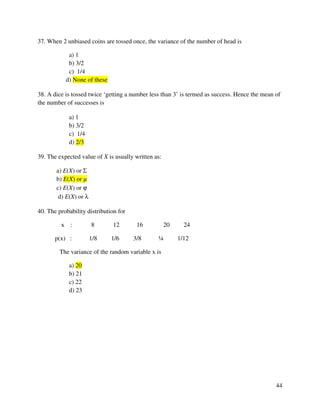 44 
37. When 2 unbiased coins are tossed once, the variance of the number of head is 
a) 1 
b) 3/2 
c) 1/4 
d) None of these 
38. A dice is tossed twice ‘getting a number less than 3’ is termed as success. Hence the mean of 
the number of successes is 
a) 1 
b) 3/2 
c) 1/4 
d) 2/3 
39. The expected value of X is usually written as: 
a) E(X) or S 
b) E(X) or μ 
c) E(X) or j 
d) E(X) or l 
40. The probability distribution for 
x : 8 12 16 20 24 
p(x) : 1/8 1/6 3/8 ¼ 1/12 
The variance of the random variable x is 
a) 20 
b) 21 
c) 22 
d) 23 
