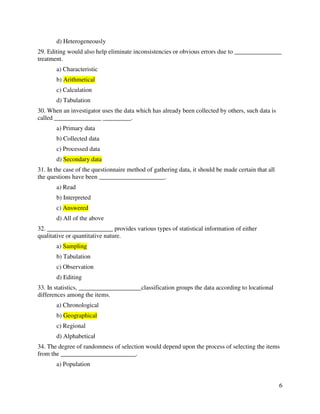 6 
d) Heterogeneously 
29. Editing would also help eliminate inconsistencies or obvious errors due to _______________ 
treatment. 
a) Characteristic 
b) Arithmetical 
c) Calculation 
d) Tabulation 
30. When an investigator uses the data which has already been collected by others, such data is 
called _______________ _________. 
a) Primary data 
b) Collected data 
c) Processed data 
d) Secondary data 
31. In the case of the questionnaire method of gathering data, it should be made certain that all 
the questions have been _____________________. 
a) Read 
b) Interpreted 
c) Answered 
d) All of the above 
32. _____________________ provides various types of statistical information of either 
qualitative or quantitative nature. 
a) Sampling 
b) Tabulation 
c) Observation 
d) Editing 
33. In statistics, ____________________classification groups the data according to locational 
differences among the items. 
a) Chronological 
b) Geographical 
c) Regional 
d) Alphabetical 
34. The degree of randomness of selection would depend upon the process of selecting the items 
from the ________________________. 
a) Population 
 