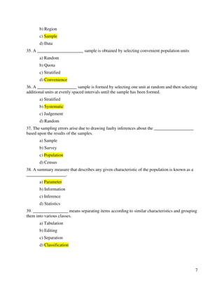 7 
b) Region 
c) Sample 
d) Data 
35. A _____________________ sample is obtained by selecting convenient population units 
a) Random 
b) Quota 
c) Stratified 
d) Convenience 
36. A __________________ sample is formed by selecting one unit at random and then selecting 
additional units at evenly spaced intervals until the sample has been formed. 
a) Stratified 
b) Systematic 
c) Judgement 
d) Random 
37. The sampling errors arise due to drawing faulty inferences about the __________________ 
based upon the results of the samples. 
a) Sample 
b) Survey 
c) Population 
d) Census 
38. A summary measure that describes any given characteristic of the population is known as a 
__________________. 
a) Parameter 
b) Information 
c) Inference 
d) Statistics 
39. ________________ means separating items according to similar characteristics and grouping 
them into various classes. 
a) Tabulation 
b) Editing 
c) Separation 
d) Classification 
 
