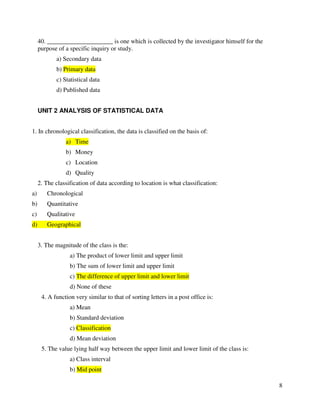 8 
40. _____________________ is one which is collected by the investigator himself for the 
purpose of a specific inquiry or study. 
a) Secondary data 
b) Primary data 
c) Statistical data 
d) Published data 
UNIT 2 ANALYSIS OF STATISTICAL DATA 
1. In chronological classification, the data is classified on the basis of: 
a) Time 
b) Money 
c) Location 
d) Quality 
2. The classification of data according to location is what classification: 
a) Chronological 
b) Quantitative 
c) Qualitative 
d) Geographical 
3. The magnitude of the class is the: 
a) The product of lower limit and upper limit 
b) The sum of lower limit and upper limit 
c) The difference of upper limit and lower limit 
d) None of these 
4. A function very similar to that of sorting letters in a post office is: 
a) Mean 
b) Standard deviation 
c) Classification 
d) Mean deviation 
5. The value lying half way between the upper limit and lower limit of the class is: 
a) Class interval 
b) Mid point 
 