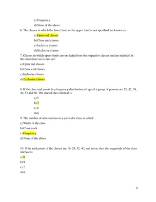 9 
c) Frequency 
d) None of the above 
6. The classes in which the lower limit or the upper limit is not specified are known as: 
a) Open end classes 
b) Close end classes 
c) Inclusive classes 
d) Exclusive classes 
7. Classes in which upper limits are excluded from the respective classes and are included in 
the immediate next class are: 
a) Open end classes 
b) Close end classes 
c) Inclusive classes 
d) Exclusive classes 
8. If the class mid points in a frequency distribution of age of a group of persons are 25, 32, 39, 
46, 53 and 60. The size of class interval is: 
a) 5 
b) 7 
c) 8 
d) 6 
9. The number of observations in a particular class is called: 
a) Width of the class 
b) Class mark 
c) Frequency 
d) None of the above 
10. If the mid points of the classes are 16, 24, 32, 40, and so on, then the magnitude of the class 
interval is: 
a) 8 
b) 9 
c) 7 
d) 6 
 