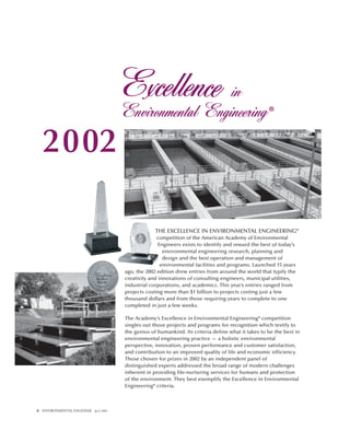 8 ENVIRONMENTAL ENGINEER April 2002
THE EXCELLENCE IN ENVIRONMENTAL ENGINEERING®
competition of the American Academy of Environmental
Engineers exists to identify and reward the best of today’s
environmental engineering research, planning and
design and the best operation and management of
environmental facilities and programs. Launched 15 years
ago, the 2002 edition drew entries from around the world that typify the
creativity and innovations of consulting engineers, municipal utilities,
industrial corporations, and academics. This year’s entries ranged from
projects costing more than $1 billion to projects costing just a few
thousand dollars and from those requiring years to complete to one
completed in just a few weeks.
The Academy’s Excellence in Environmental Engineering® competition
singles out those projects and programs for recognition which testify to
the genius of humankind. Its criteria define what it takes to be the best in
environmental engineering practice — a holistic environmental
perspective, innovation, proven performance and customer satisfaction,
and contribution to an improved quality of life and economic efficiency.
Those chosen for prizes in 2002 by an independent panel of
distinguished experts addressed the broad range of modern challenges
inherent in providing life-nurturing services for humans and protection
of the environment. They best exemplify the Excellence in Environmental
Engineering® criteria.
2002
 