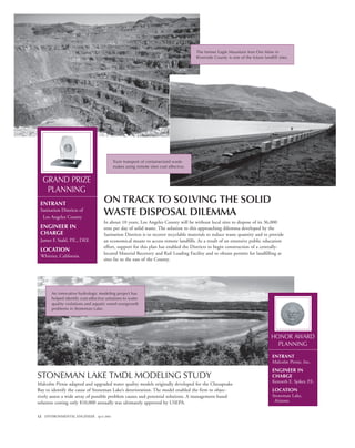 12 ENVIRONMENTAL ENGINEER April 2002
ON TRACK TO SOLVING THE SOLID
WASTE DISPOSAL DILEMMA
In about 10 years, Los Angeles County will be without local sites to dispose of its 36,000
tons per day of solid waste. The solution to this approaching dilemma developed by the
Sanitation Districts is to recover recyclable materials to reduce waste quantity and to provide
an economical means to access remote landfills. As a result of an extensive public education
effort, support for this plan has enabled the Districts to begin construction of a centrally-
located Material Recovery and Rail Loading Facility and to obtain permits for landfilling at
sites far to the east of the County.
STONEMAN LAKE TMDL MODELING STUDY
Malcolm Pirnie adapted and upgraded water quality models originally developed for the Chesapeake
Bay to identify the cause of Stoneman Lake’s deterioration. The model enabled the firm to objec-
tively assess a wide array of possible problem causes and potential solutions. A management-based
solution costing only $10,000 annually was ultimately approved by USEPA.
HONOR AWARD
PLANNING
ENTRANT
Malcolm Pirnie, Inc.
ENGINEER IN
CHARGE
Kenneth E. Spiker, P.E.
LOCATION
Stoneman Lake,
Arizona
GRAND PRIZE
PLANNING
ENTRANT
Sanitation Districts of
Los Angeles County
ENGINEER IN
CHARGE
James F. Stahl, P.E., DEE
LOCATION
Whittier, California
The former Eagle Mountain Iron Ore Mine in
Riverside County is one of the future landfill sites.
An innovative hydrologic modeling project has
helped identify cost-effective solutions to water
quality violations and aquatic weed overgrowth
problems in Stoneman Lake.
Train transport of containerized waste
makes using remote sites cost effective.
 