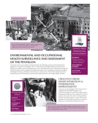 14 ENVIRONMENTAL ENGINEER April 2002
CRESCENT/CARVER
SEWER SEPARATION &
STORMWATER
IMPROVEMENTS
To prevent systemic flooding of the Crescent-Carver
neighborhood, SEA/MWH designed a new
stormwater management system that employs off-line
underground storage reservoirs totaling 44 acre-feet in
capacity and increases the utility of existing facilities.
To enlist community support, a variety of innovative
methods were used during construction to minimize
disruption to this densely developed urban area.
ENVIRONMENTAL AND OCCUPATIONAL
HEALTH SURVEILLANCE AND ASSESSMENT
OF THE PENTAGON
To pave the way for rescue workers, cleanup personnel, and, ultimately, construction personnel after the
September 11th attack on the Pentagon, the U.S. Army’s Center for Health Promotion and Preventative
Medicine was tasked to assess the hazards present. Over 15 hundred analyses and 19 thousand screenings were
performed using innovative sampling and analytical techniques, such as combining environmental sampling
and biological screening, solid phase microextraction, to name just two. The Center’s rapid risk assessment
permitted rescue and reconstruction to proceed with ample protection for the workers’ health and safety.
GRAND PRIZE
OPERATIONS/
MANAGEMENT
ENTRANT
US Army Center for
Health Promotion and
Preventive Medicine
ENGINEER IN
CHARGE
LTC Laurie Cummings, P.E.
LOCATION
Washington, DC
The USACHPPM deployed a Special medical Augmentation
Response team-Preventive Medicine (SMART-PM) to
support the medical response to the disaster.
Assembling air samplers.
HONOR AWARD
DESIGN
ENTRANT
SEA Consultants/
MWH
ENGINEER IN
CHARGE
William C. Pisano, P.E.
LOCATION
Boston, Massachusetts
With community support, SEA/MWH initiated construction of the 44 acre-
feet of underground stormwater storage facilities with sewer-flushing vaults
and a new large diameter storm drain.
 