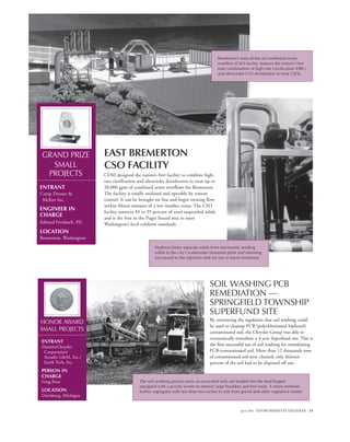April 2002 ENVIRONMENTAL ENGINEER 15
SOIL WASHING PCB
REMEDIATION —
SPRINGFIELD TOWNSHIP
SUPERFUND SITE
By convincing the regulators that soil washing could
be used to cleanup PCB (polychlorinated biphenyl)
contaminated soil, the Chrysler Group was able to
economically remediate a 4-acre Superfund site. This is
the first successful use of soil washing for remediating
PCB-contaminated soil. More than 12 thousands tons
of contaminated soil were cleaned; only thirteen
percent of the soil had to be disposed off site.
EAST BREMERTON
CSO FACILITY
CDM designed the nation’s first facility to combine high-
rate clarification and ultraviolet disinfection to treat up to
20,000 gpm of combined sewer overflows for Bremerton.
The facility is totally enclosed and operable by remote
control. It can be brought on line and begin treating flow
within fifteen minutes of a wet weather event. The CSO
facility removes 85 to 95 percent of total suspended solids
and is the first in the Puget Sound area to meet
Washington’s fecal coliform standards.
GRAND PRIZE
SMALL
PROJECTS
ENTRANT
Camp Dresser &
McKee Inc.
ENGINEER IN
CHARGE
Edward Fernbach, P.E.
LOCATION
Bremerton, Washington
Bremerton’s state-of-the-art combined sewer
overflow (CSO) facility features the nation’s first-
time combination of high-rate clarification (HRC)
and ultraviolet (UV) disinfection to treat CSOs.
Hydrocyclones separate solids from microsand, sending
solids to the city’s wastewater treatment plant and returning
microsand to the injection tank for use in future treatment.
HONOR AWARD
SMALL PROJECTS
ENTRANT
DaimlerChrysler
Corporation/
Arcadis G&M, Inc./
Earth Tech, Inc.
PERSON IN
CHARGE
Greg Rose
LOCATION
Davisburg, Michigan
The soil washing process starts as excavated soils are loaded into the feed hopper
equipped with a grizzly screen to remove large boulders and tree roots. A rotary trommel
further segregates soils less than two inches in size from gravel and other vegetative matter.
 