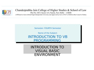 Chanderprabhu Jain College of Higher Studies & School of Law
Plot No. OCF, Sector A-8, Narela, New Delhi – 110040
(Affiliated to Guru Gobind Singh Indraprastha University and Approved by Govt of NCT of Delhi & Bar Council of India)
Semester: FOURTH Semester
Name of the Subject:
INTRODUCTION TO VB
PROGRAMMING
Semester: FOURTH Semester
Name of the Subject:
INTRODUCTION TO VB
PROGRAMMING
INTRODUCTION TO
VISUAL BASIC
ENVIRONMENT
 
