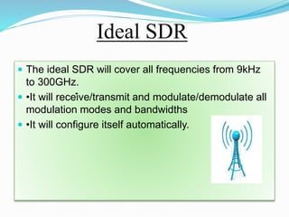 Ideal SDR
 The ideal SDR will cover all frequencies from 9kHz
to 300GHz.
 •It will receive/transmit and modulate/demodulate all
modulation modes and bandwidths
 •It will configure itself automatically.
•
 