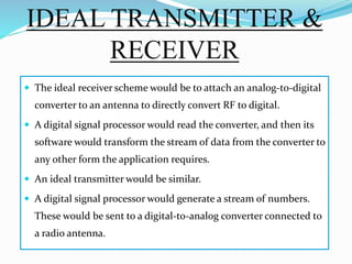 IDEAL TRANSMITTER &
RECEIVER
 The ideal receiver scheme would be to attach an analog-to-digital
converter to an antenna to directly convert RF to digital.
 A digital signal processor would read the converter, and then its
software would transform the stream of data from the converter to
any other form the application requires.
 An ideal transmitter would be similar.
 A digital signal processor would generate a stream of numbers.
These would be sent to a digital-to-analog converter connected to
a radio antenna.
 
