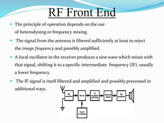 RF Front End
 The principle of operation depends on the use
of heterodyning or frequency mixing.
 The signal from the antenna is filtered sufficiently at least to reject
the image frequency and possibly amplified.
 A local oscillator in the receiver produces a sine wave which mixes with
that signal, shifting it to a specific intermediate frequency (IF), usually
a lower frequency.
 The IF signal is itself filtered and amplified and possibly processed in
additional ways.
 