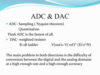 ADC & DAC
 ADC- Sampling ( Nyquist theorem)
Quantisation
Flash ADC is the fastest of all.
 DAC- weighted resistor
R-2R ladder V(out)= V( ref)* (D/2^N)
The main problem in both directions is the difficulty of
conversion between the digital and the analog domains
at a high enough rate and a high enough accuracy
 