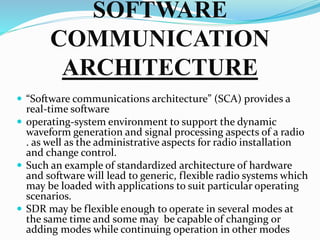 SOFTWARE
COMMUNICATION
ARCHITECTURE
 “Software communications architecture” (SCA) provides a
real-time software
 operating-system environment to support the dynamic
waveform generation and signal processing aspects of a radio
. as well as the administrative aspects for radio installation
and change control.
 Such an example of standardized architecture of hardware
and software will lead to generic, flexible radio systems which
may be loaded with applications to suit particular operating
scenarios.
 SDR may be flexible enough to operate in several modes at
the same time and some may be capable of changing or
adding modes while continuing operation in other modes
 