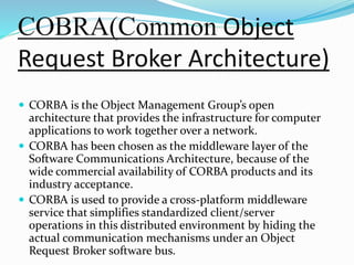 COBRA(Common Object
Request Broker Architecture)
 CORBA is the Object Management Group’s open
architecture that provides the infrastructure for computer
applications to work together over a network.
 CORBA has been chosen as the middleware layer of the
Software Communications Architecture, because of the
wide commercial availability of CORBA products and its
industry acceptance.
 CORBA is used to provide a cross-platform middleware
service that simplifies standardized client/server
operations in this distributed environment by hiding the
actual communication mechanisms under an Object
Request Broker software bus.
 