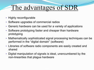 The advantages of SDR
• Highly reconﬁgurable
• Software upgrades of commercial radios
• Generic hardware can be used for a variety of applications
• Software prototyping faster and cheaper than hardware
prototyping
• Mathematically sophisticated signal processing techniques can be
performed in the “digital domain” (software)
• Libraries of software radio components are easily created and
shared
• Digital manipulation of signals is ideal, unencumbered by the
non-linearities that plague hardware
Technical aspects of SDR
 