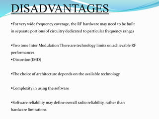 DISADVANTAGES
For very wide frequency coverage, the RF hardware may need to be built
in separate portions of circuitry dedicated to particular frequency ranges
Two tone Inter Modulation There are technology limits on achievable RF
performances
Distortion(IMD)
The choice of architecture depends on the available technology
Complexity in using the software
Software reliability may define overall radio reliability, rather than
hardware limitations
 