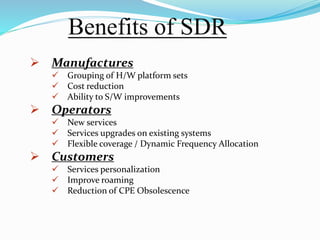 Benefits of SDR
 Manufactures
 Grouping of H/W platform sets
 Cost reduction
 Ability to S/W improvements
 Operators
 New services
 Services upgrades on existing systems
 Flexible coverage / Dynamic Frequency Allocation
 Customers
 Services personalization
 Improve roaming
 Reduction of CPE Obsolescence
 